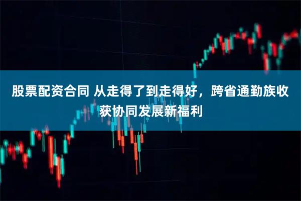 股票配资合同 从走得了到走得好，跨省通勤族收获协同发展新福利
